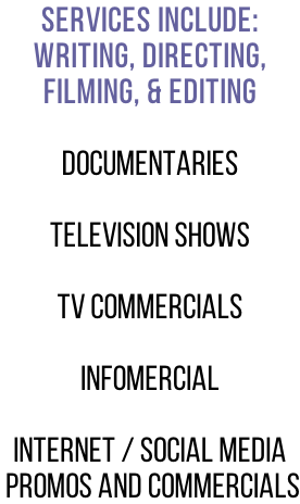 Services include: Writing, Directing,  Filming, & editing   Documentaries  Television Shows  TV Commercials  Infomercial  Internet / social media  promos and commercials