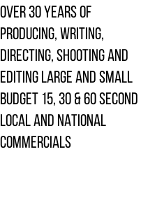 Over 30 years of  Producing, Writing,  Directing, Shooting and  Editing Large and small  budget 15, 30 & 60 second  local and national  Commercials